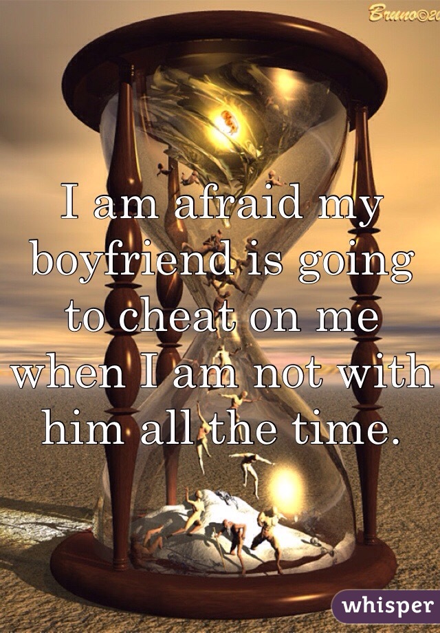 I am afraid my boyfriend is going to cheat on me when I am not with him all the time. 