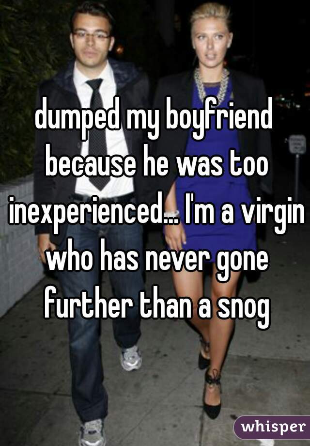 dumped my boyfriend because he was too inexperienced... I'm a virgin who has never gone further than a snog