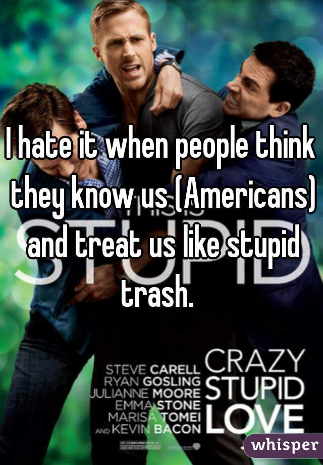 I hate it when people think they know us (Americans) and treat us like stupid trash.  