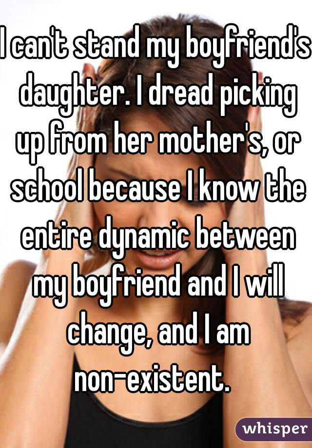 I can't stand my boyfriend's daughter. I dread picking up from her mother's, or school because I know the entire dynamic between my boyfriend and I will change, and I am non-existent.  