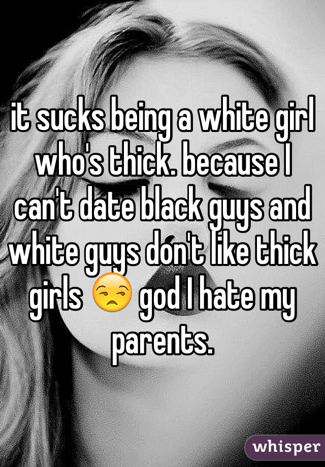 it sucks being a white girl who's thick. because I can't date black guys and white guys don't like thick girls 😒 god I hate my parents. 