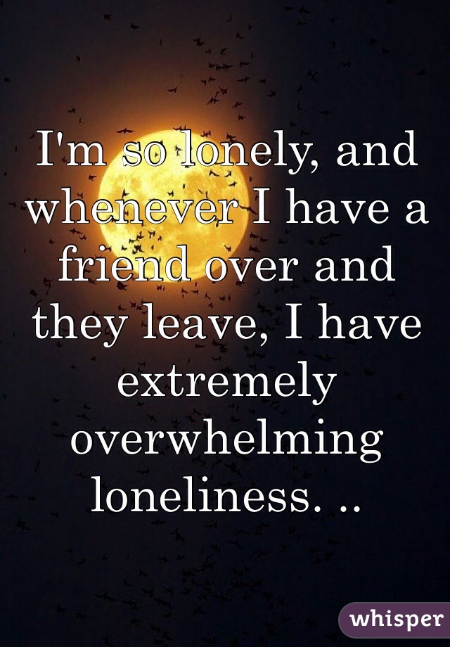 I'm so lonely, and whenever I have a friend over and they leave, I have extremely overwhelming loneliness. .. 