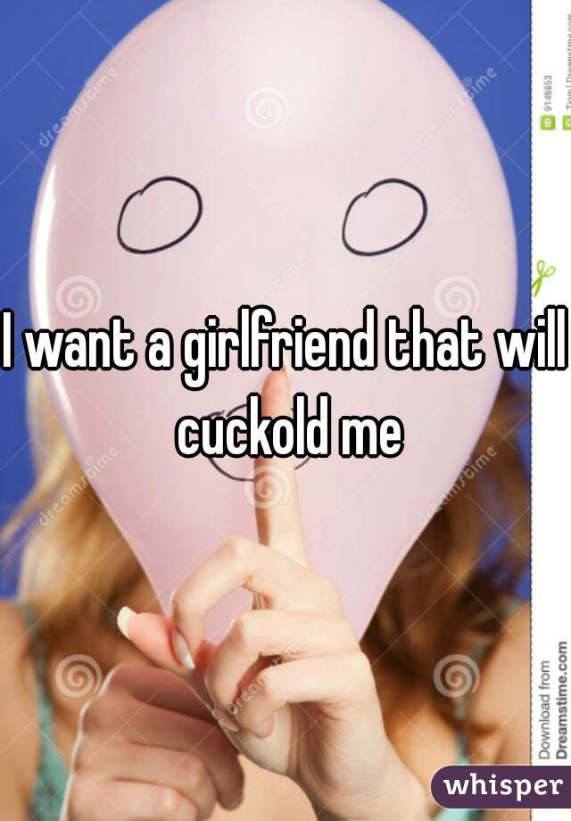 I want a girlfriend that will cuckold me