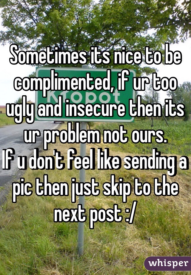 Sometimes its nice to be complimented, if ur too ugly and insecure then its ur problem not ours.
If u don't feel like sending a pic then just skip to the next post :/