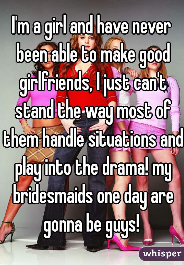 I'm a girl and have never been able to make good girlfriends, I just can't stand the way most of them handle situations and play into the drama! my bridesmaids one day are gonna be guys! 