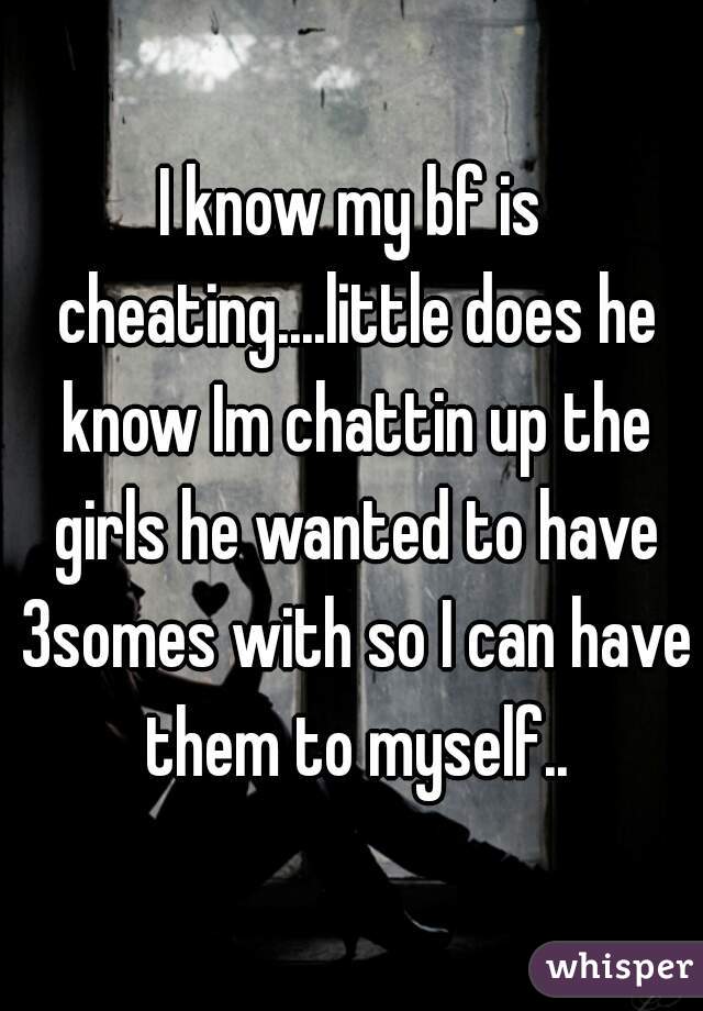 I know my bf is cheating....little does he know Im chattin up the girls he wanted to have 3somes with so I can have them to myself..