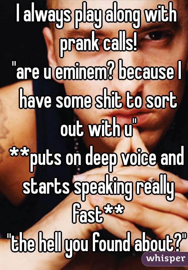 I always play along with prank calls!
"are u eminem? because I have some shit to sort out with u"
**puts on deep voice and starts speaking really fast**
"the hell you found about?"