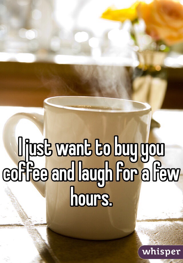I just want to buy you coffee and laugh for a few hours.