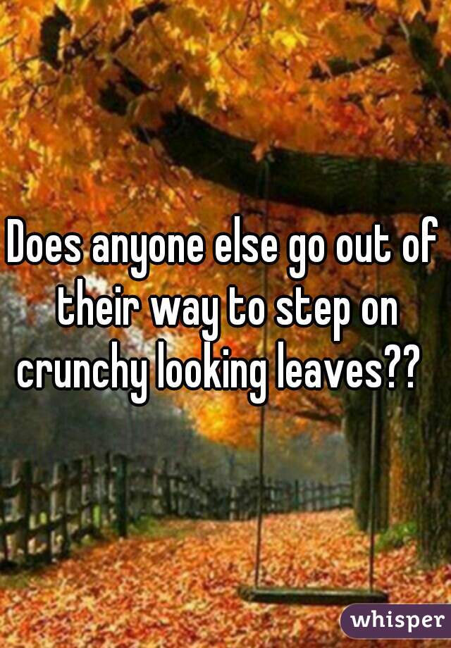 Does anyone else go out of their way to step on crunchy looking leaves??  
