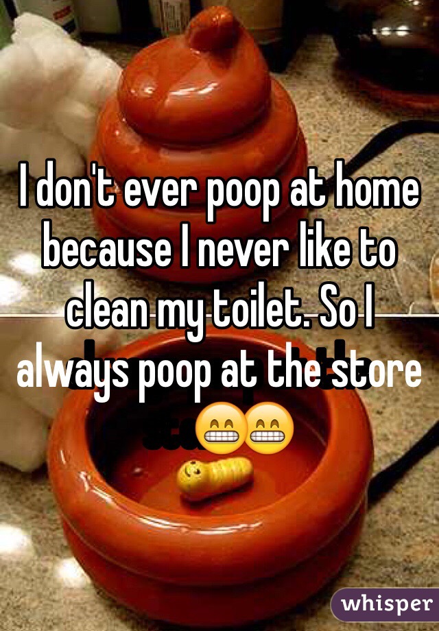 I don't ever poop at home because I never like to clean my toilet. So I always poop at the store😁