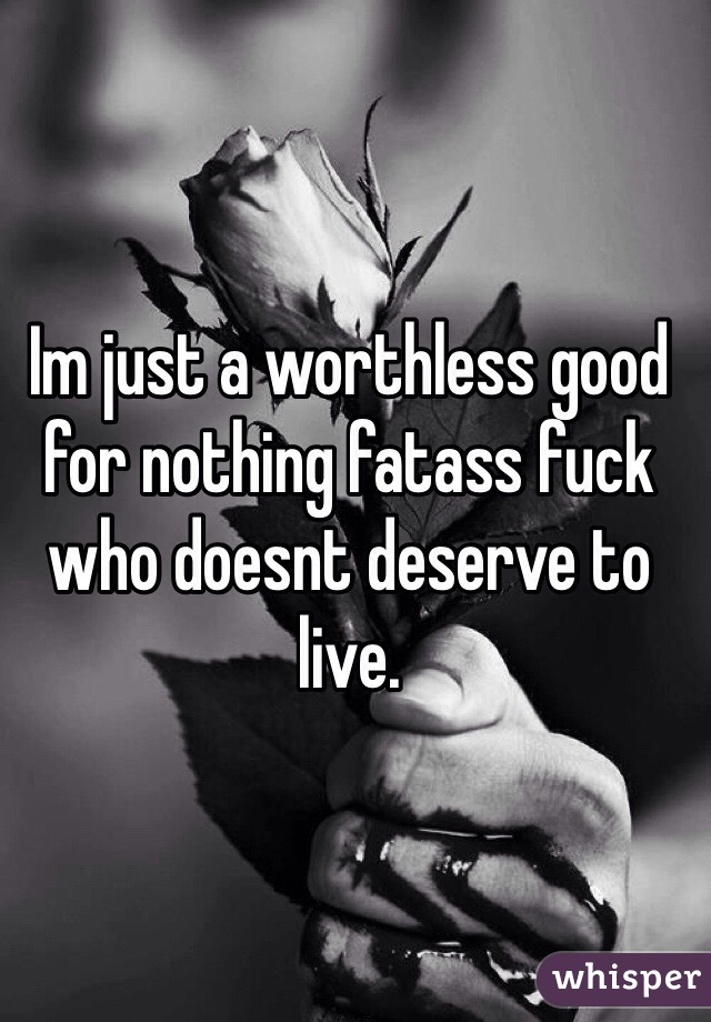 Im just a worthless good for nothing fatass fuck who doesnt deserve to live.  