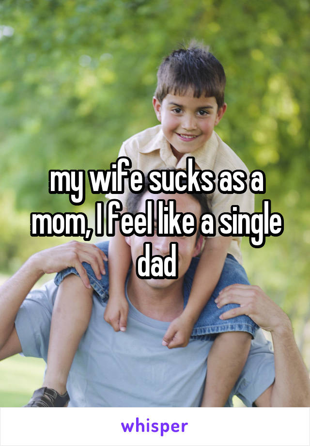 my wife sucks as a mom, I feel like a single dad