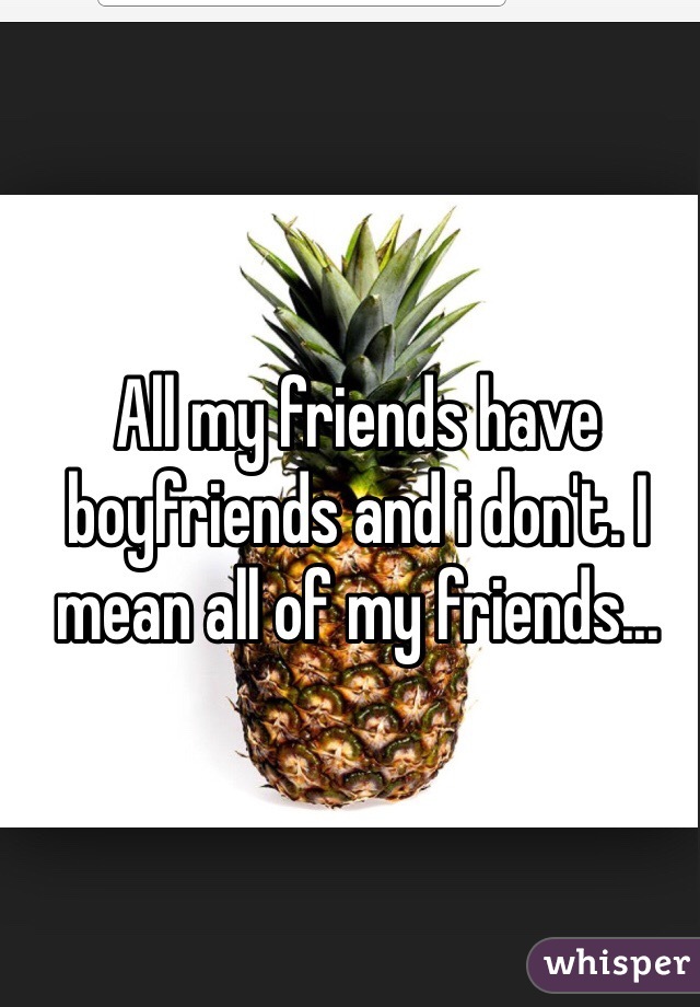 All my friends have boyfriends and i don't. I mean all of my friends...