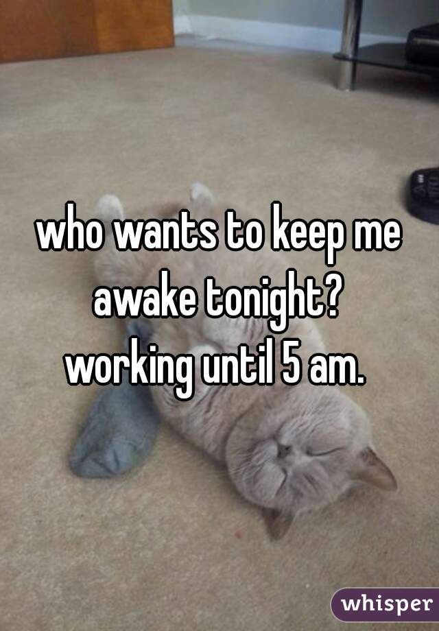 who wants to keep me awake tonight? 
working until 5 am. 