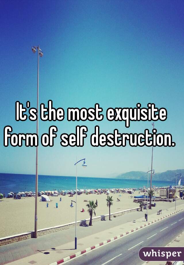 It's the most exquisite form of self destruction.  