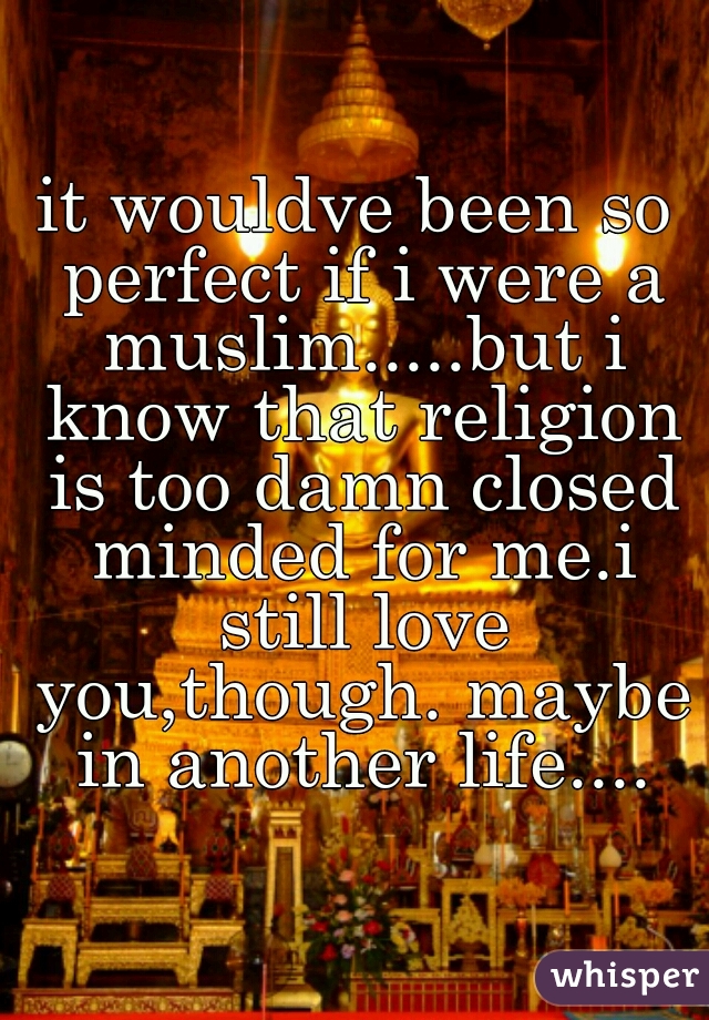 it wouldve been so perfect if i were a muslim.....but i know that religion is too damn closed minded for me.i still love you,though. maybe in another life....