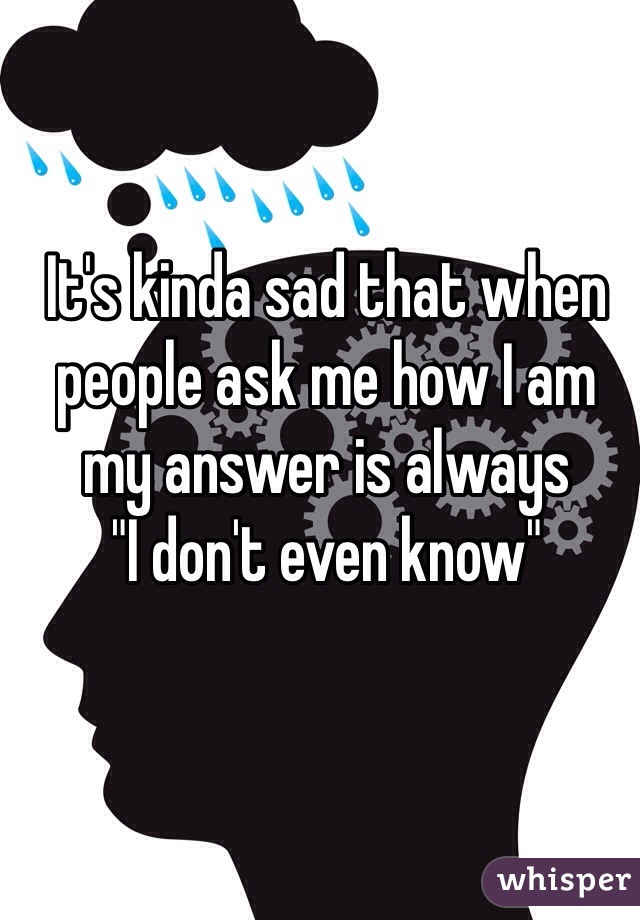 It's kinda sad that when people ask me how I am my answer is always 
"I don't even know"