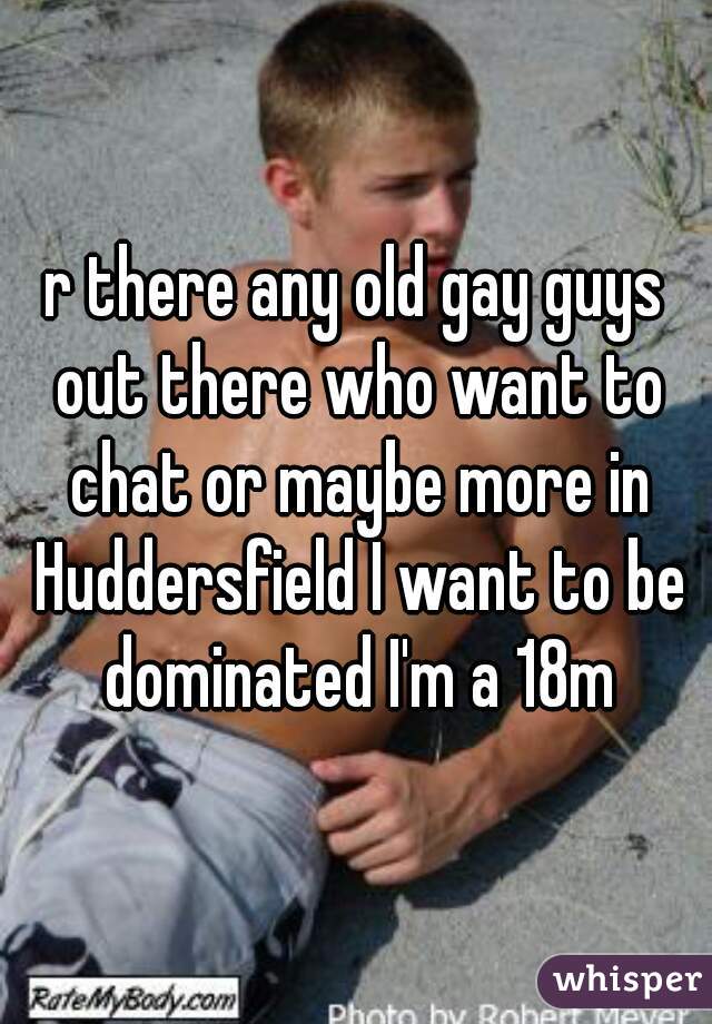 r there any old gay guys out there who want to chat or maybe more in Huddersfield I want to be dominated I'm a 18m