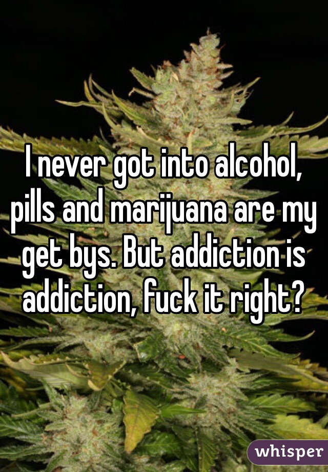I never got into alcohol, pills and marijuana are my get bys. But addiction is addiction, fuck it right?