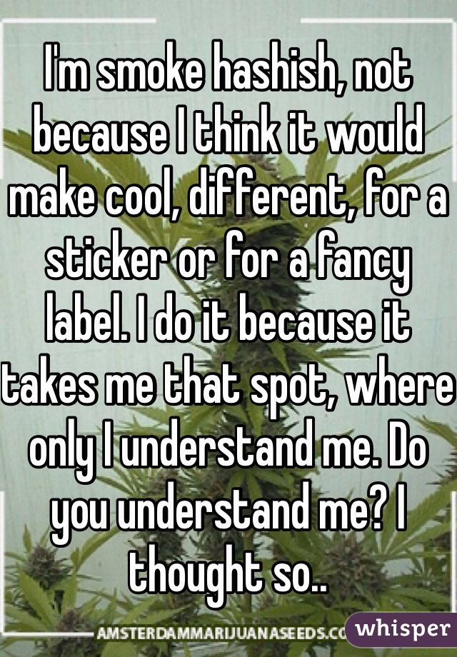 I'm smoke hashish, not because I think it would make cool, different, for a sticker or for a fancy label. I do it because it takes me that spot, where only I understand me. Do you understand me? I thought so..