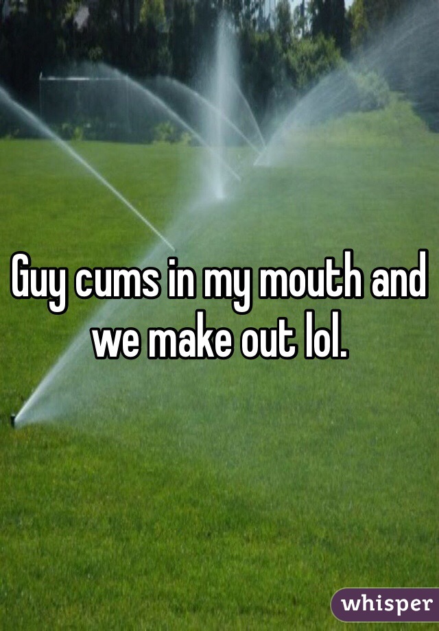 Guy cums in my mouth and we make out lol. 