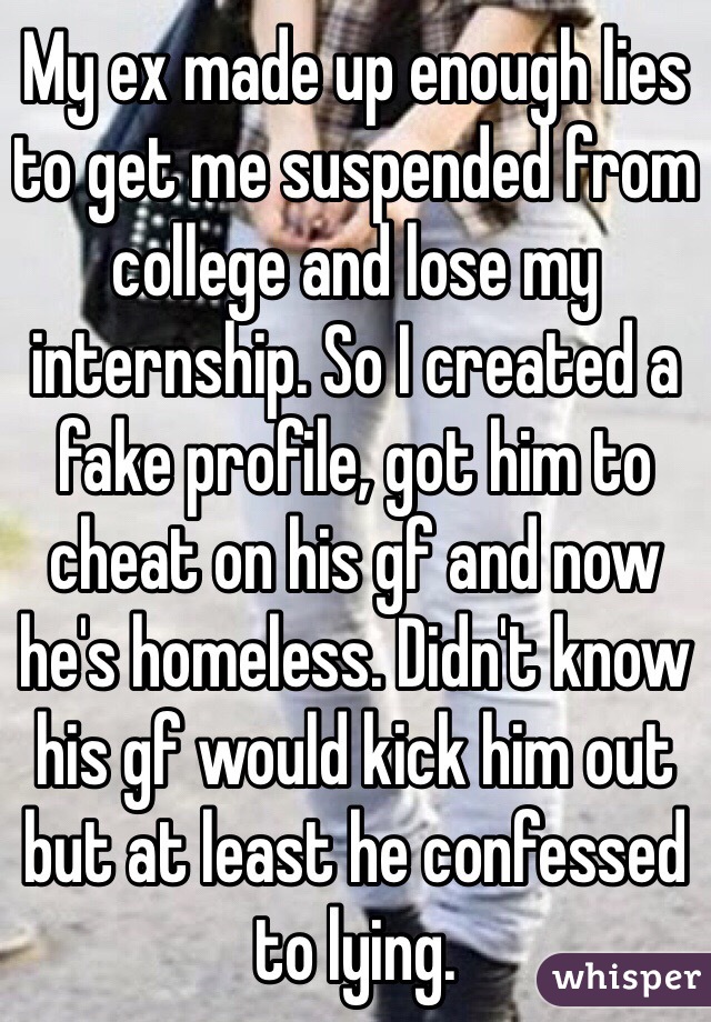 My ex made up enough lies to get me suspended from college and lose my internship. So I created a fake profile, got him to cheat on his gf and now he's homeless. Didn't know his gf would kick him out but at least he confessed to lying. 