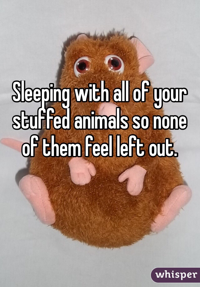 Sleeping with all of your stuffed animals so none of them feel left out.
