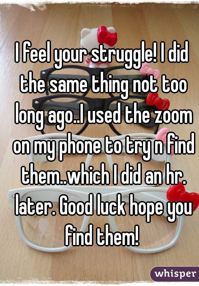 I feel your struggle! I did the same thing not too long ago..I used the zoom on my phone to try n find them..which I did an hr. later. Good luck hope you find them! 