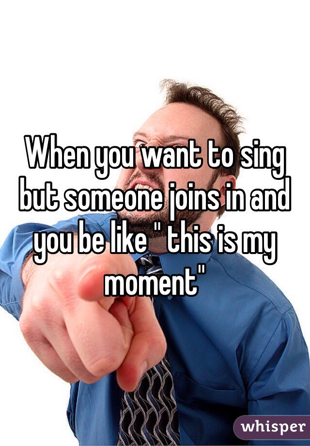When you want to sing but someone joins in and you be like " this is my moment"