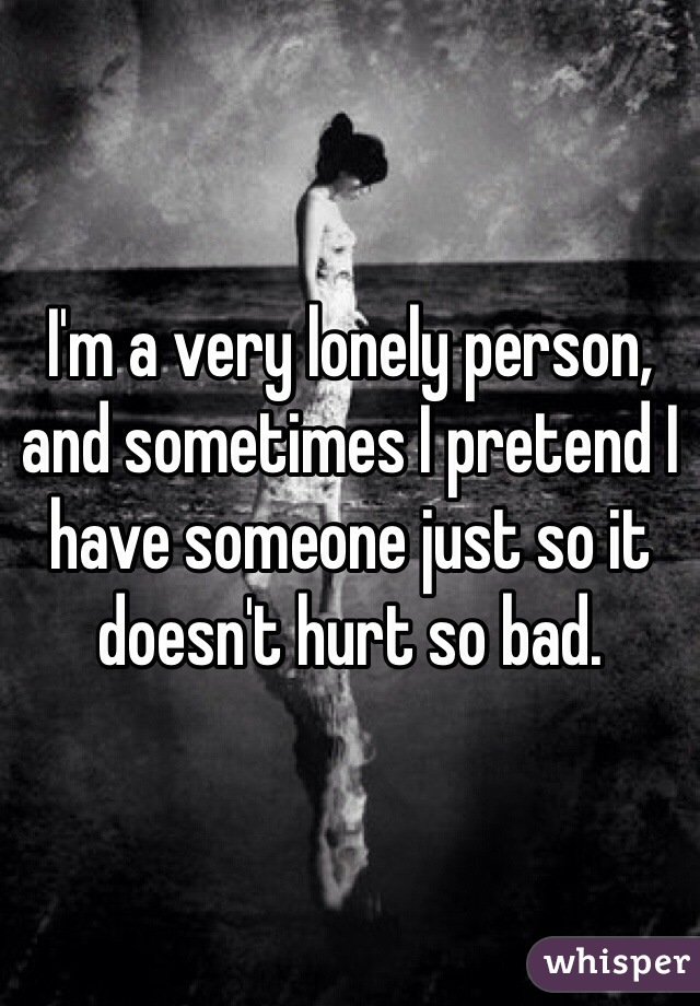 I'm a very lonely person, and sometimes I pretend I have someone just so it doesn't hurt so bad.