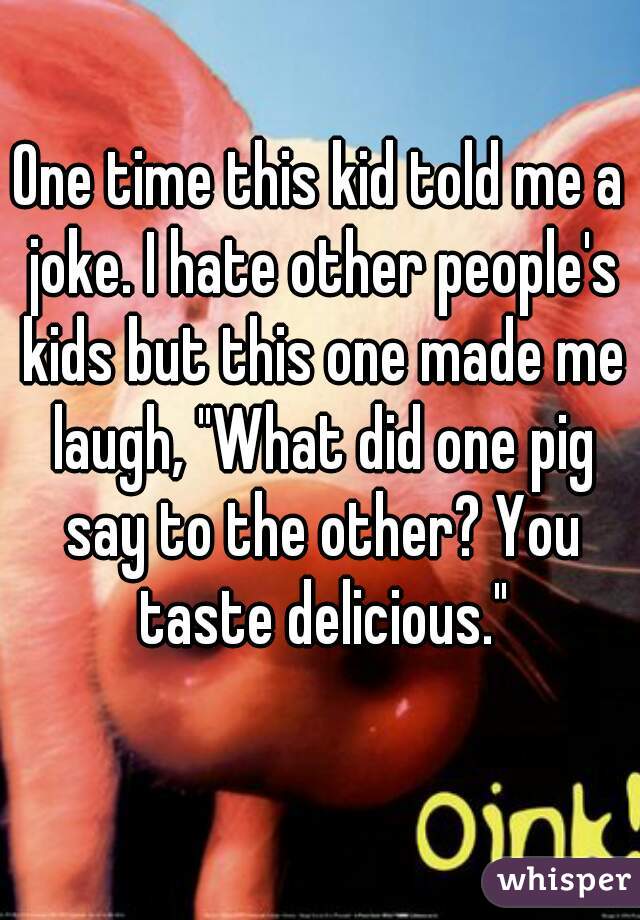 One time this kid told me a joke. I hate other people's kids but this one made me laugh, "What did one pig say to the other? You taste delicious."