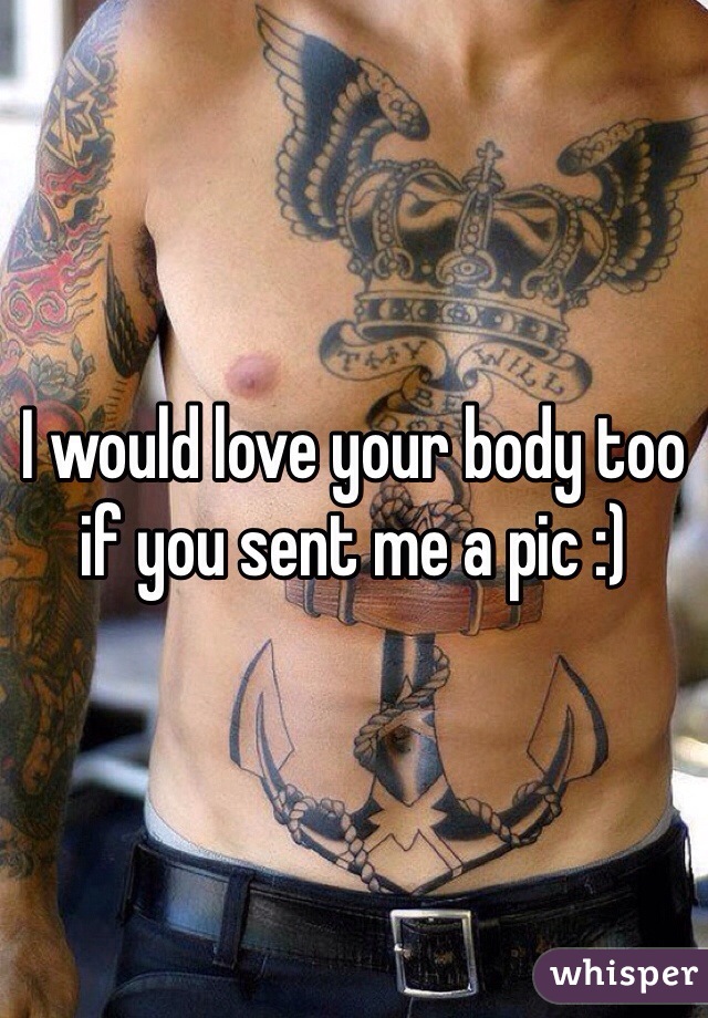 I would love your body too if you sent me a pic :)