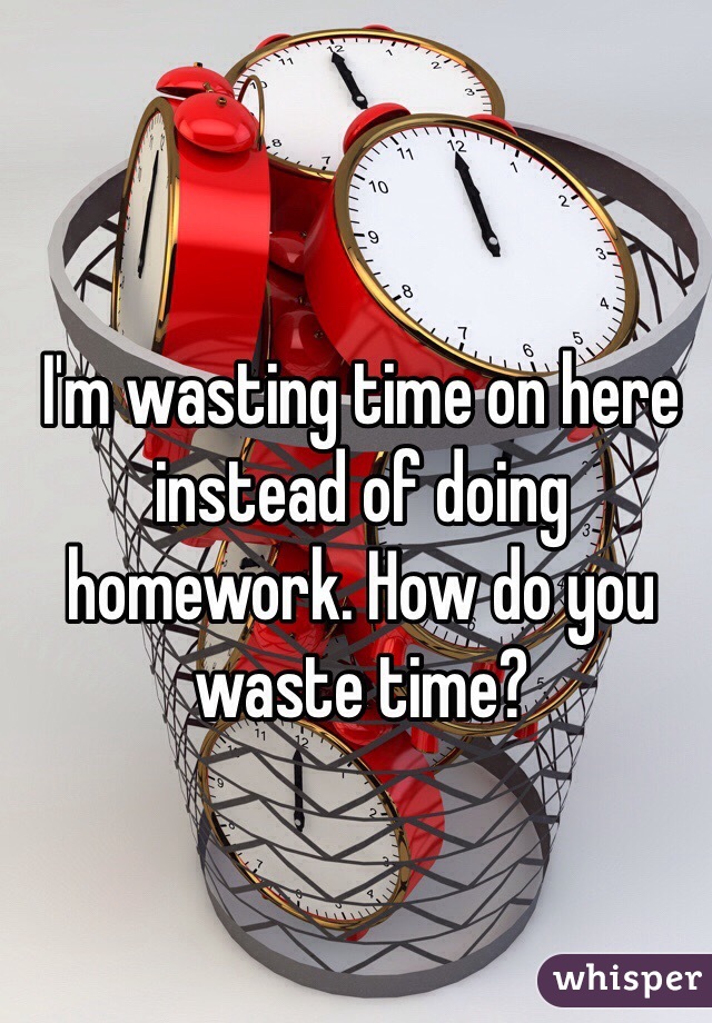 I'm wasting time on here instead of doing homework. How do you waste time?