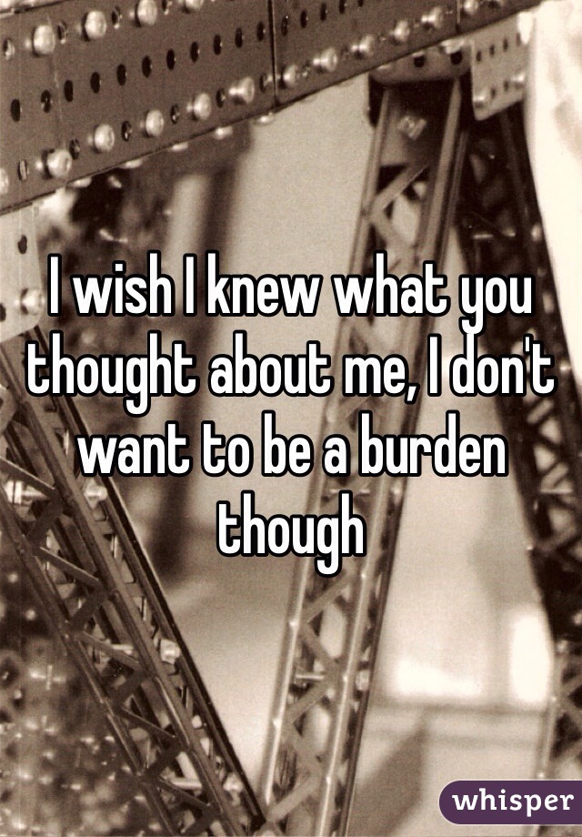 I wish I knew what you thought about me, I don't want to be a burden though 
