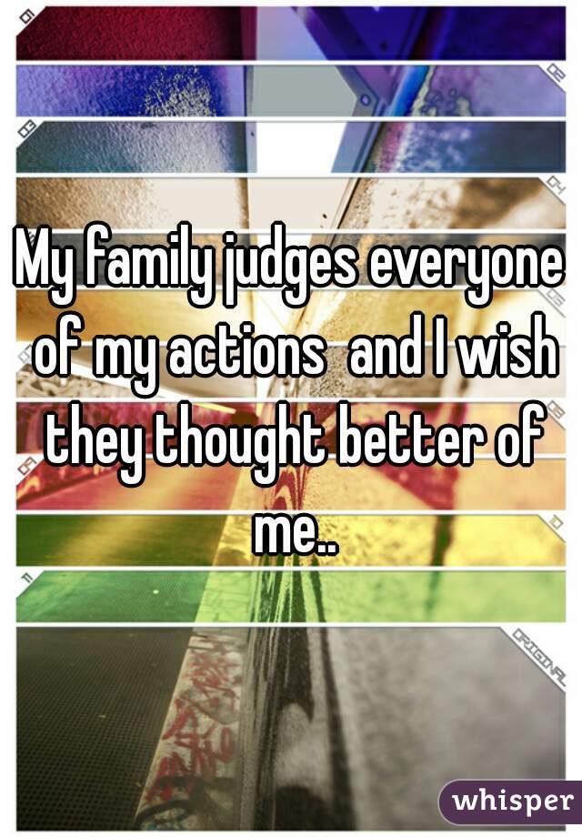 My family judges everyone of my actions  and I wish they thought better of me..