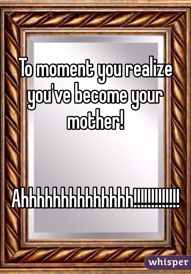 To moment you realize you've become your mother! 


Ahhhhhhhhhhhhhh!!!!!!!!!!!!!