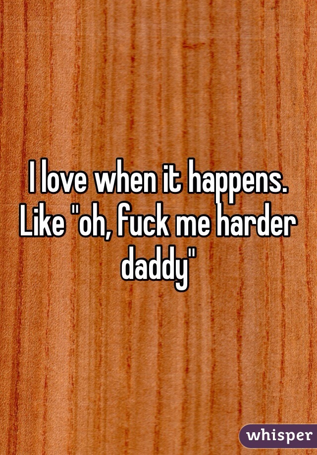 I love when it happens. Like "oh, fuck me harder daddy"