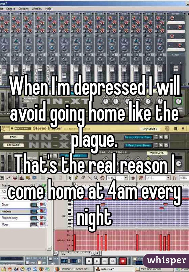 When I'm depressed I will avoid going home like the plague. 
That's the real reason I come home at 4am every night 