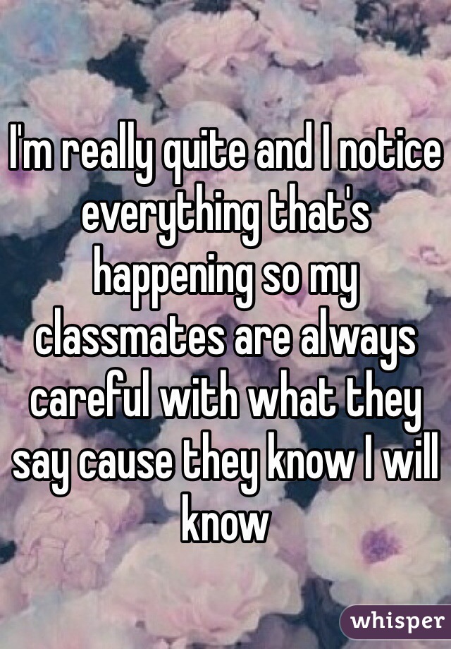 I'm really quite and I notice everything that's happening so my classmates are always careful with what they say cause they know I will know 