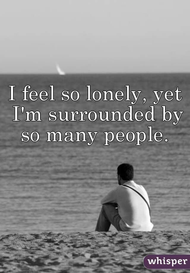 I feel so lonely, yet I'm surrounded by so many people. 
