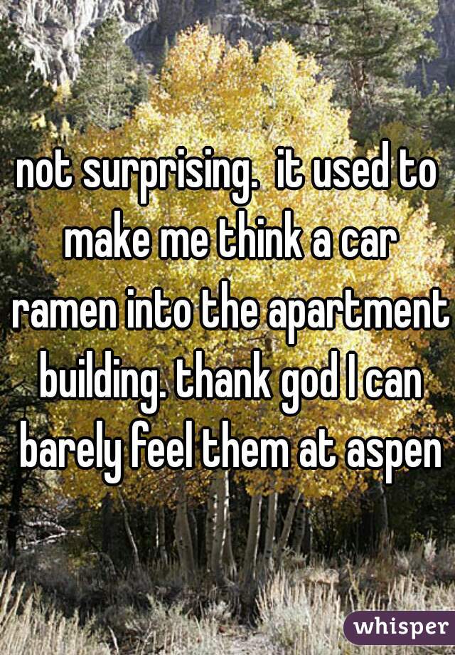 not surprising.  it used to make me think a car ramen into the apartment building. thank god I can barely feel them at aspen