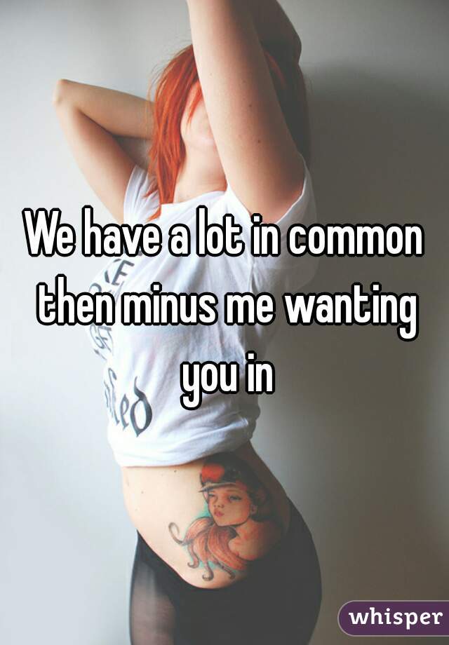 We have a lot in common then minus me wanting you in