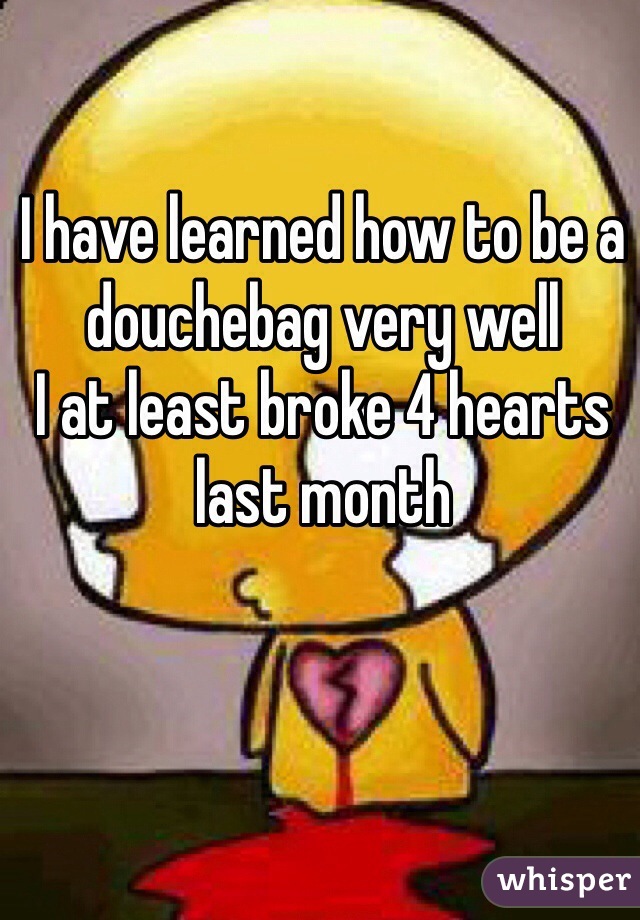 I have learned how to be a douchebag very well
I at least broke 4 hearts last month