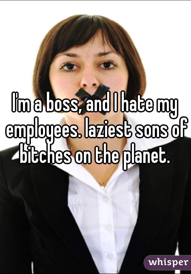I'm a boss, and I hate my employees. laziest sons of bitches on the planet. 