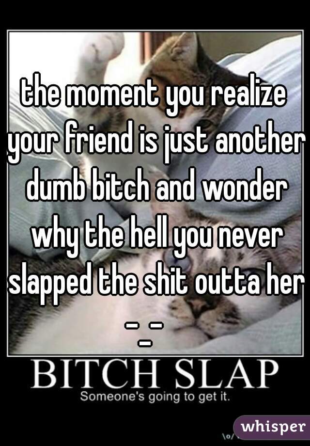 the moment you realize your friend is just another dumb bitch and wonder why the hell you never slapped the shit outta her -_-    