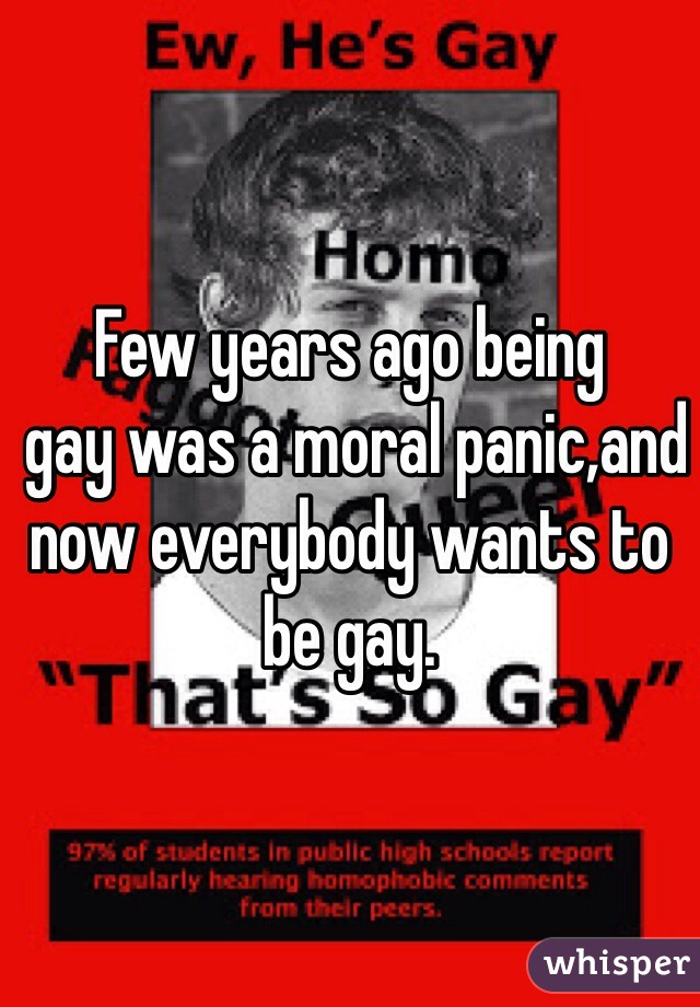 Few years ago being
 gay was a moral panic,and now everybody wants to be gay.