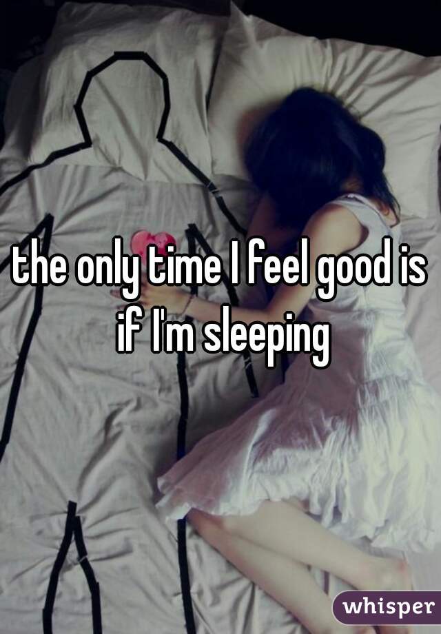 the only time I feel good is if I'm sleeping