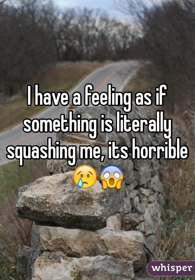 I have a feeling as if something is literally squashing me, its horrible 😢😱