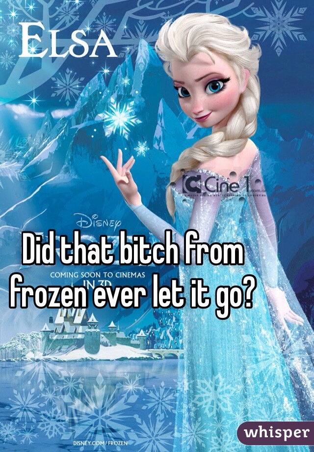 Did that bitch from frozen ever let it go?