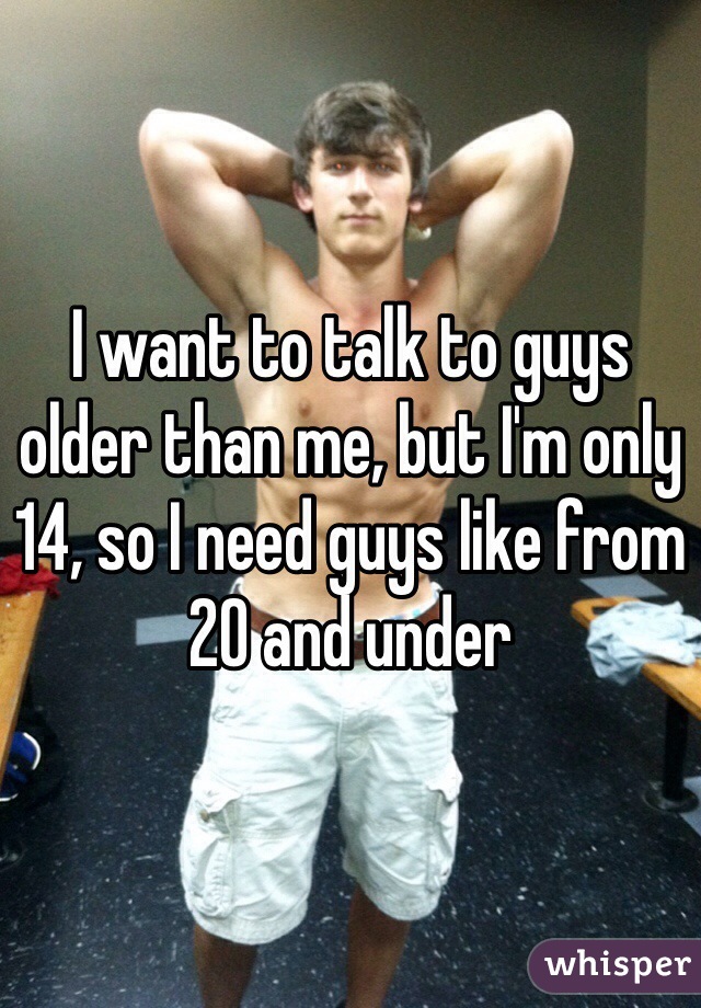 I want to talk to guys older than me, but I'm only 14, so I need guys like from 20 and under